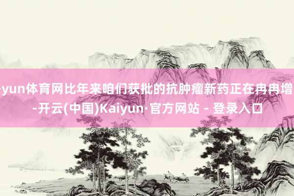 开yun体育网比年来咱们获批的抗肿瘤新药正在冉冉增多-开云(中国)Kaiyun·官方网站 - 登录入口
