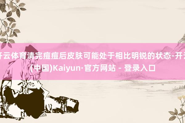 开云体育清完痘痘后皮肤可能处于相比明锐的状态-开云(中国)Kaiyun·官方网站 - 登录入口