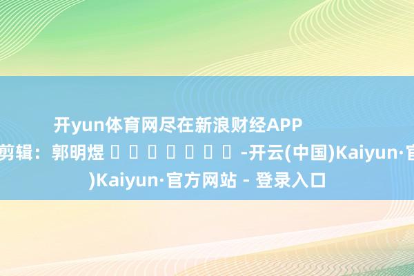 开yun体育网尽在新浪财经APP            						包袱剪辑：郭明煜 							-开云(中国)Kaiyun·官方网站 - 登录入口