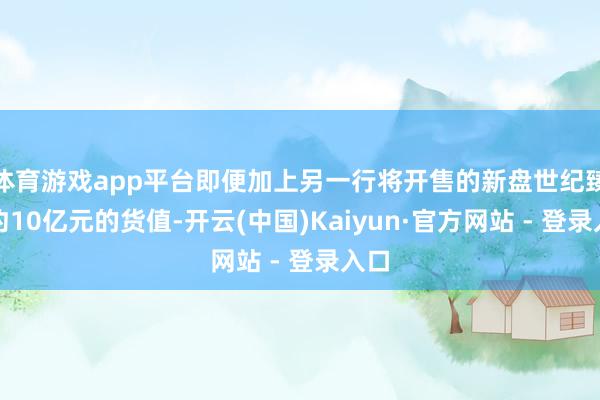 体育游戏app平台即便加上另一行将开售的新盘世纪臻邸约10亿元的货值-开云(中国)Kaiyun·官方网站 - 登录入口
