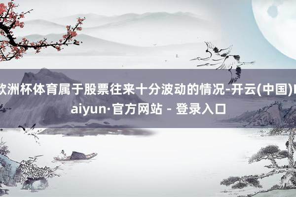欧洲杯体育属于股票往来十分波动的情况-开云(中国)Kaiyun·官方网站 - 登录入口