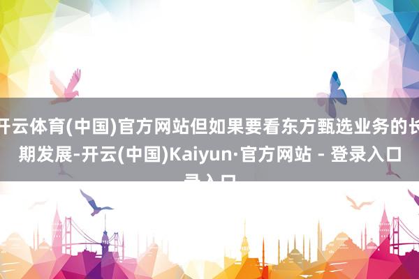 开云体育(中国)官方网站但如果要看东方甄选业务的长期发展-开云(中国)Kaiyun·官方网站 - 登录入口