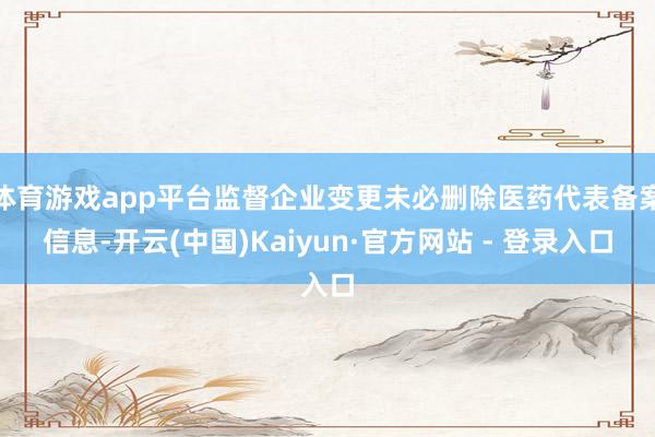 体育游戏app平台监督企业变更未必删除医药代表备案信息-开云(中国)Kaiyun·官方网站 - 登录入口