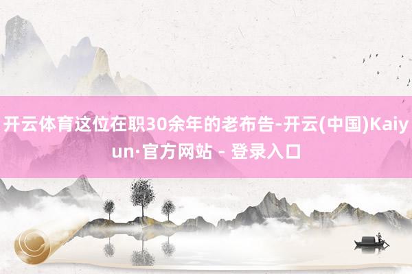 开云体育这位在职30余年的老布告-开云(中国)Kaiyun·官方网站 - 登录入口