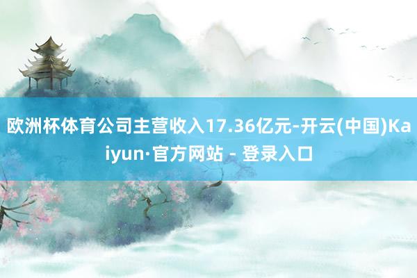 欧洲杯体育公司主营收入17.36亿元-开云(中国)Kaiyun·官方网站 - 登录入口