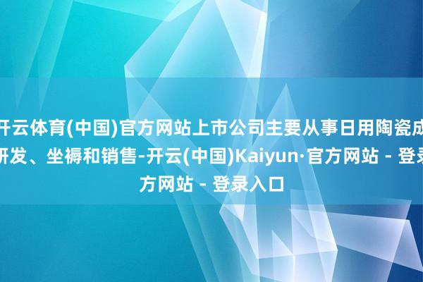 开云体育(中国)官方网站上市公司主要从事日用陶瓷成品的研发、坐褥和销售-开云(中国)Kaiyun·官方网站 - 登录入口