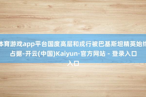 体育游戏app平台国度高层和戎行被巴基斯坦精英始终占据-开云(中国)Kaiyun·官方网站 - 登录入口