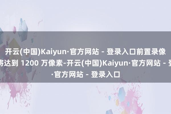 开云(中国)Kaiyun·官方网站 - 登录入口前置录像头预测将达到 1200 万像素-开云(中国)Kaiyun·官方网站 - 登录入口