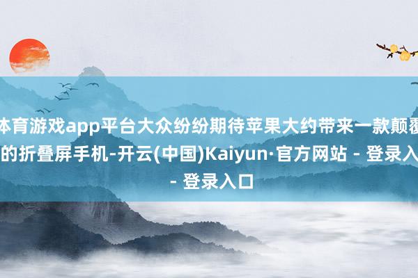 体育游戏app平台大众纷纷期待苹果大约带来一款颠覆性的折叠屏手机-开云(中国)Kaiyun·官方网站 - 登录入口