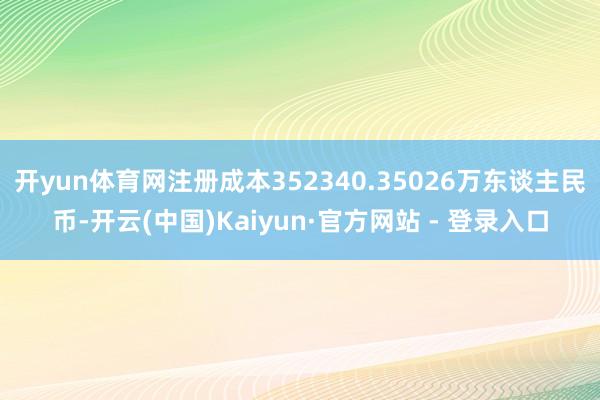 开yun体育网注册成本352340.35026万东谈主民币-开云(中国)Kaiyun·官方网站 - 登录入口