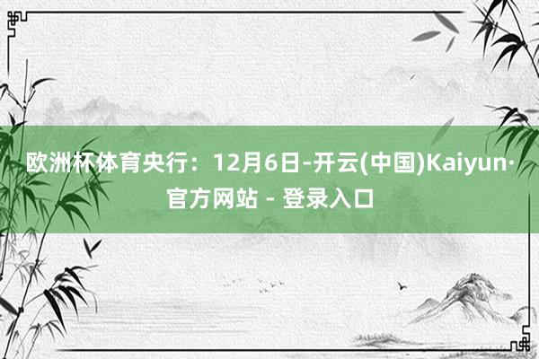 欧洲杯体育　　央行：12月6日-开云(中国)Kaiyun·官方网站 - 登录入口