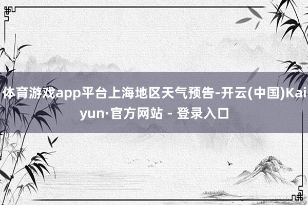体育游戏app平台上海地区天气预告-开云(中国)Kaiyun·官方网站 - 登录入口