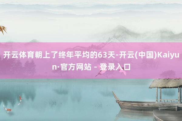 开云体育朝上了终年平均的63天-开云(中国)Kaiyun·官方网站 - 登录入口