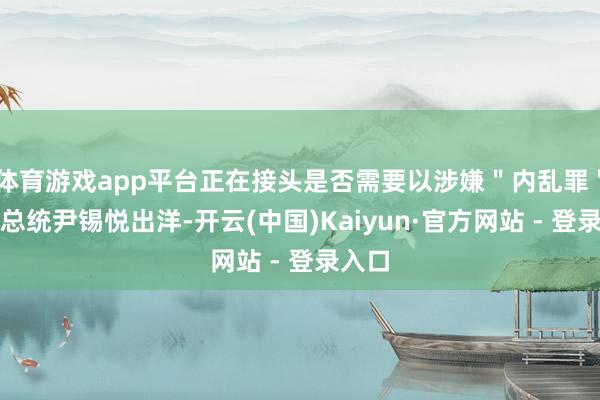 体育游戏app平台正在接头是否需要以涉嫌＂内乱罪＂辞谢总统尹锡悦出洋-开云(中国)Kaiyun·官方网站 - 登录入口