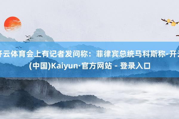 开云体育会上有记者发问称：菲律宾总统马科斯称-开云(中国)Kaiyun·官方网站 - 登录入口