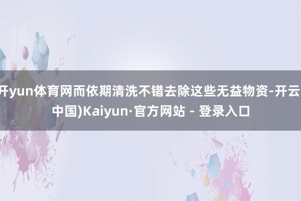 开yun体育网而依期清洗不错去除这些无益物资-开云(中国)Kaiyun·官方网站 - 登录入口