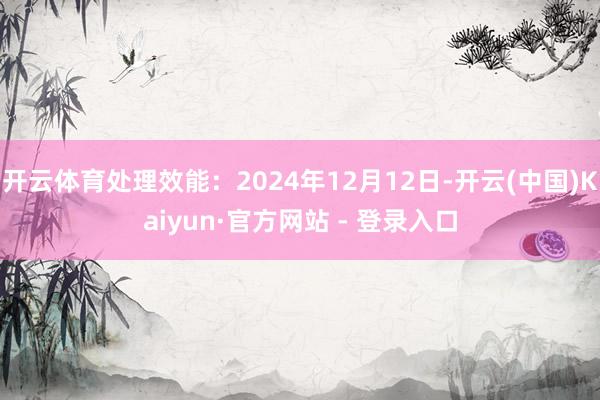 开云体育处理效能：2024年12月12日-开云(中国)Kaiyun·官方网站 - 登录入口