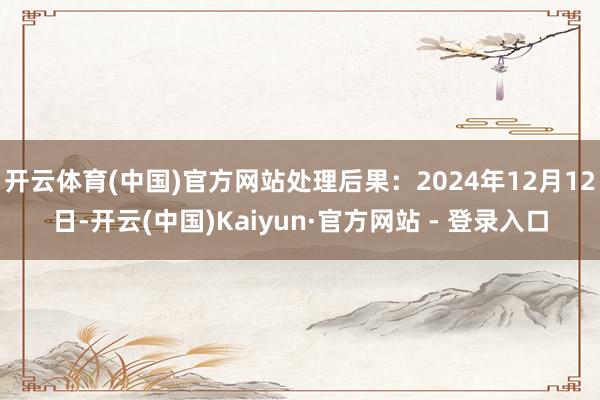开云体育(中国)官方网站处理后果：2024年12月12日-开云(中国)Kaiyun·官方网站 - 登录入口
