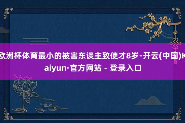 欧洲杯体育最小的被害东谈主致使才8岁-开云(中国)Kaiyun·官方网站 - 登录入口