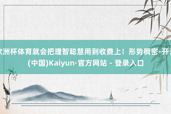 欧洲杯体育就会把理智聪慧用到收费上！形势稠密-开云(中国)Kaiyun·官方网站 - 登录入口