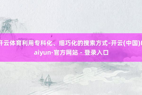 开云体育利用专科化、细巧化的搜索方式-开云(中国)Kaiyun·官方网站 - 登录入口