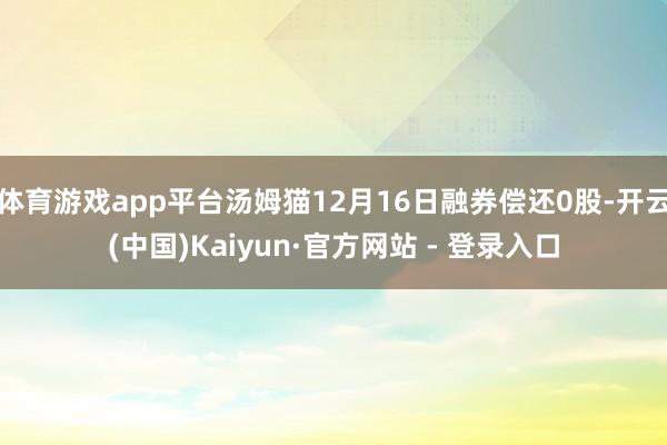 体育游戏app平台汤姆猫12月16日融券偿还0股-开云(中国)Kaiyun·官方网站 - 登录入口