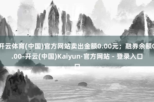 开云体育(中国)官方网站卖出金额0.00元；融券余额0.00-开云(中国)Kaiyun·官方网站 - 登录入口
