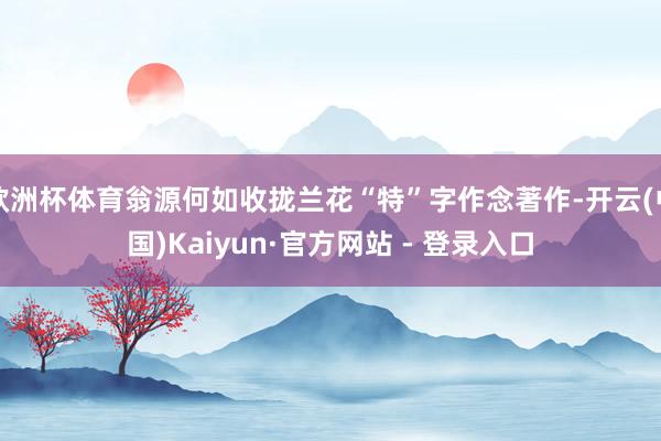 欧洲杯体育翁源何如收拢兰花“特”字作念著作-开云(中国)Kaiyun·官方网站 - 登录入口
