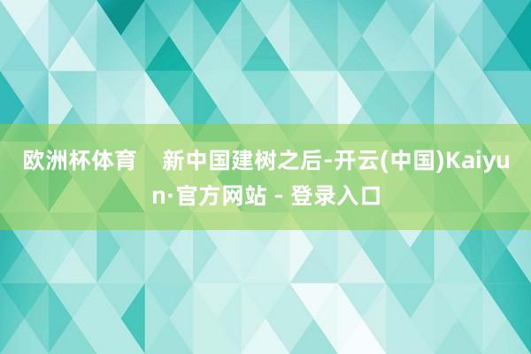 欧洲杯体育    新中国建树之后-开云(中国)Kaiyun·官方网站 - 登录入口