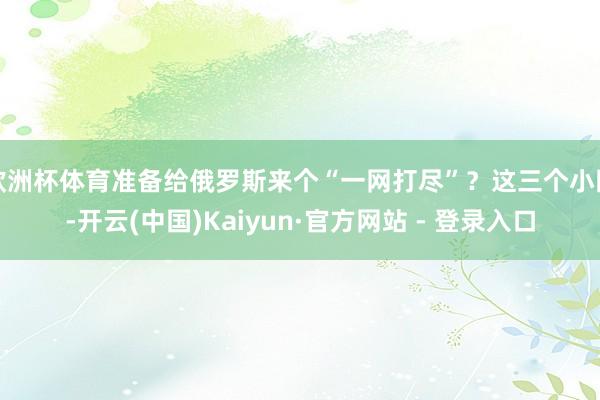 欧洲杯体育准备给俄罗斯来个“一网打尽”？这三个小国-开云(中国)Kaiyun·官方网站 - 登录入口