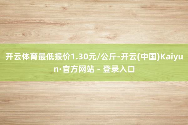 开云体育最低报价1.30元/公斤-开云(中国)Kaiyun·官方网站 - 登录入口