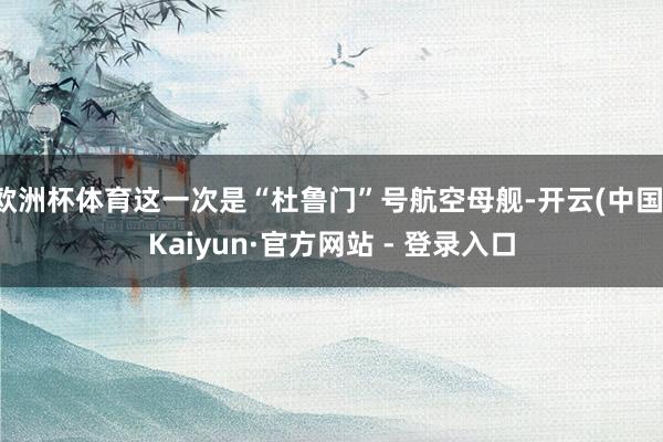 欧洲杯体育这一次是“杜鲁门”号航空母舰-开云(中国)Kaiyun·官方网站 - 登录入口