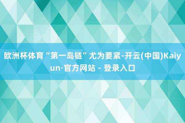 欧洲杯体育“第一岛链”尤为要紧-开云(中国)Kaiyun·官方网站 - 登录入口