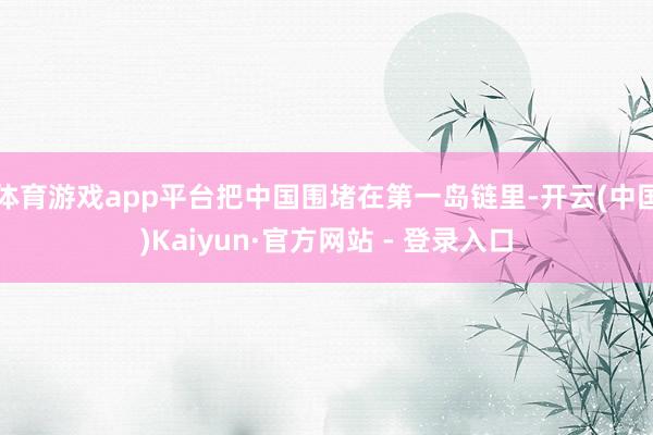 体育游戏app平台把中国围堵在第一岛链里-开云(中国)Kaiyun·官方网站 - 登录入口