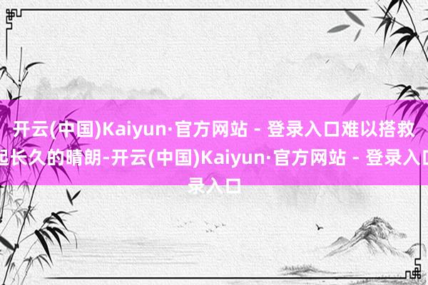 开云(中国)Kaiyun·官方网站 - 登录入口难以搭救起长久的晴朗-开云(中国)Kaiyun·官方网站 - 登录入口
