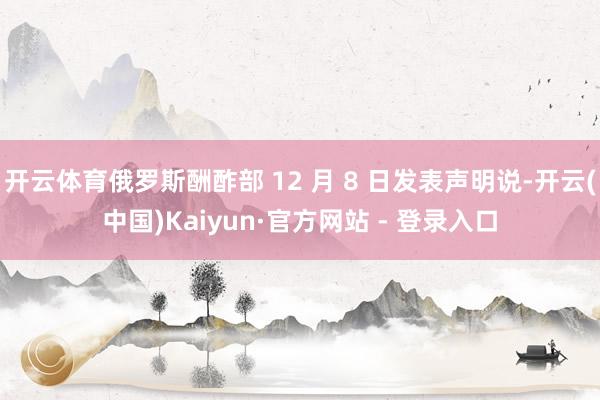 开云体育俄罗斯酬酢部 12 月 8 日发表声明说-开云(中国)Kaiyun·官方网站 - 登录入口