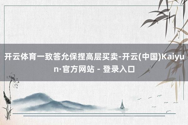 开云体育一致答允保捏高层买卖-开云(中国)Kaiyun·官方网站 - 登录入口