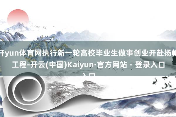 开yun体育网执行新一轮高校毕业生做事创业开赴扬帆工程-开云(中国)Kaiyun·官方网站 - 登录入口