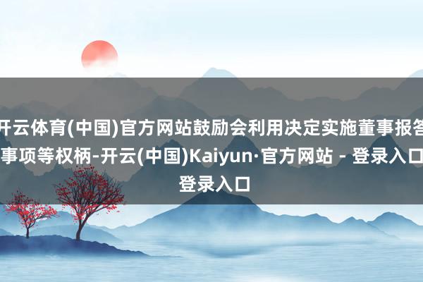 开云体育(中国)官方网站鼓励会利用决定实施董事报答事项等权柄-开云(中国)Kaiyun·官方网站 - 登录入口