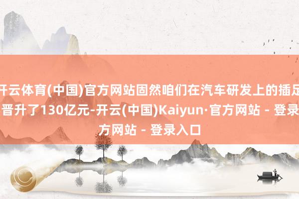 开云体育(中国)官方网站固然咱们在汽车研发上的插足如实晋升了130亿元-开云(中国)Kaiyun·官方网站 - 登录入口