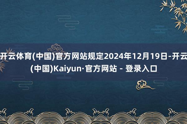 开云体育(中国)官方网站规定2024年12月19日-开云(中国)Kaiyun·官方网站 - 登录入口
