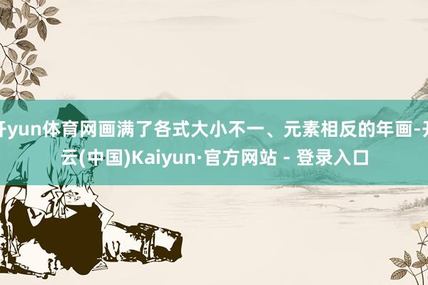 开yun体育网画满了各式大小不一、元素相反的年画-开云(中国)Kaiyun·官方网站 - 登录入口