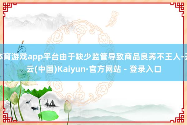 体育游戏app平台由于缺少监管导致商品良莠不王人-开云(中国)Kaiyun·官方网站 - 登录入口