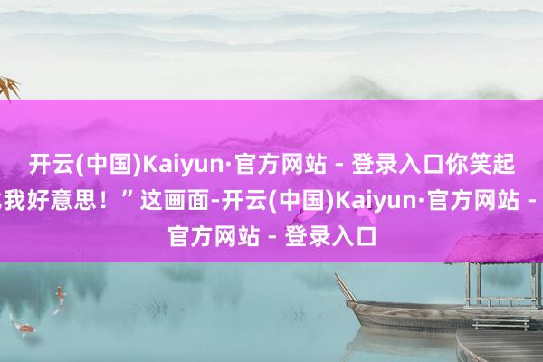 开云(中国)Kaiyun·官方网站 - 登录入口你笑起来详情比我好意思！”这画面-开云(中国)Kaiyun·官方网站 - 登录入口