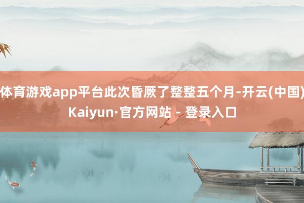 体育游戏app平台此次昏厥了整整五个月-开云(中国)Kaiyun·官方网站 - 登录入口