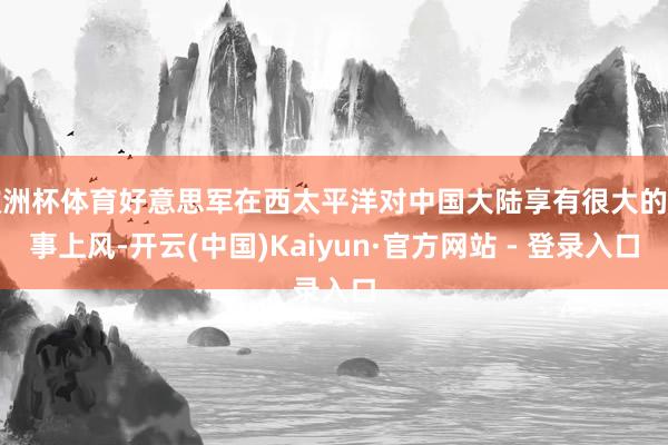 欧洲杯体育好意思军在西太平洋对中国大陆享有很大的军事上风-开云(中国)Kaiyun·官方网站 - 登录入口