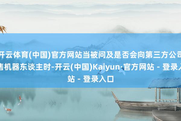 开云体育(中国)官方网站当被问及是否会向第三方公司销售机器东谈主时-开云(中国)Kaiyun·官方网站 - 登录入口