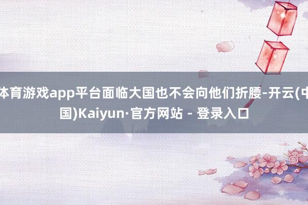 体育游戏app平台面临大国也不会向他们折腰-开云(中国)Kaiyun·官方网站 - 登录入口