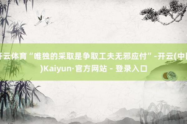 开云体育“唯独的采取是争取工夫无邪应付”-开云(中国)Kaiyun·官方网站 - 登录入口