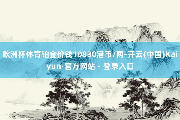 欧洲杯体育铂金价钱10830港币/两-开云(中国)Kaiyun·官方网站 - 登录入口
